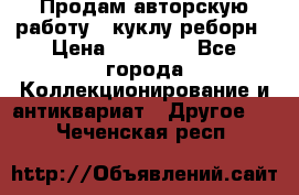 Продам авторскую работу - куклу-реборн › Цена ­ 27 000 - Все города Коллекционирование и антиквариат » Другое   . Чеченская респ.